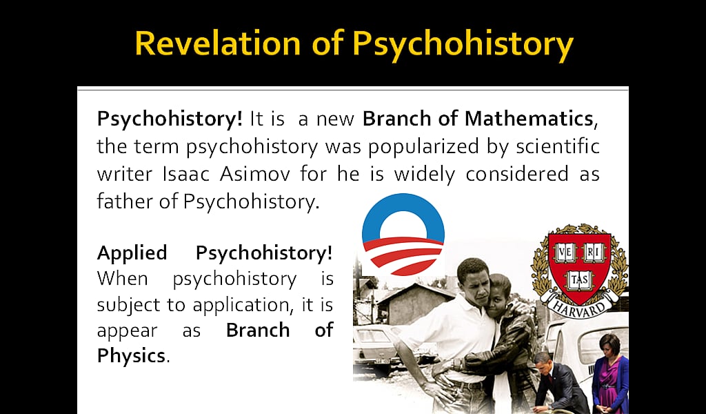 Revelation of Psychohistory: Psychohistory! It is a new Branch of Mathematics, the term psychohistory was popularized by scientific writer Isaac Asimov for he is widely considered as father of Psychohistory. Applied Psychohistory! When psychohistory is subject to application, it is appear as Branch of Physics. 