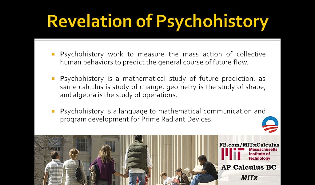 Revelation of Psychohistory: Psychohistory work to measure the mass action of collective human behaviors to predict the general course of future flow. Psychohistory is a mathematical study of future prediction, as same calculus is study of change, geometry is the study of shape, and algebra is the study of operations. Psychohistory is a language to mathematical communication and program development for Prime Radiant Devices. 