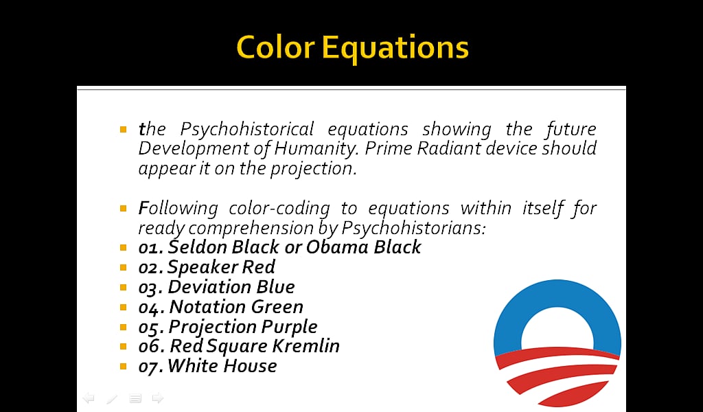 Color Equations: the Psychohistorical equations showing the future Development of Humanity. Prime Radiant device should appear it on the projection. Following color-coding to equations within itself for ready comprehension by Psychohistorians: 01. Seldon Black or Obama Black, 02. Speaker Red, 03. Deviation Blue, 04. Notation Green, 05. Projection Purple, 06. Red Square Kremlin, 07. White House. 