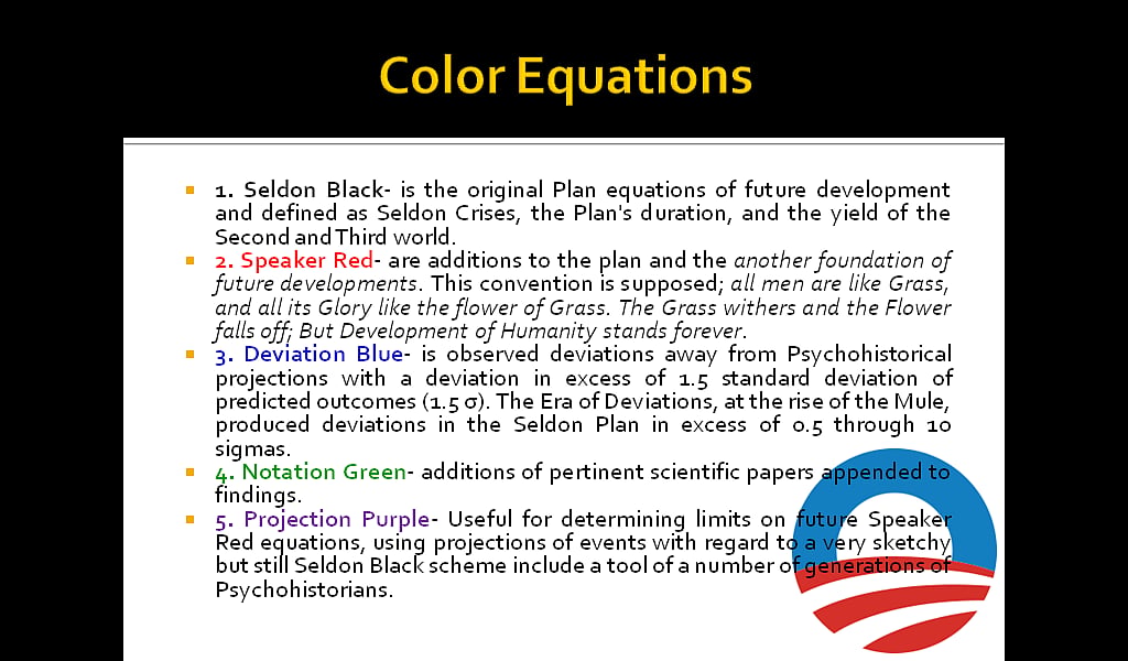 Color Equations: 1. Seldon Black- is the original Plan equations of future development and defined as Seldon Crises, the Plan's duration, and the yield of the Second and Third world. 2. Speaker Red- are additions to the plan and the another foundation of future developments. This convention is supposed; all men are like Grass, and all its Glory like the flower of Grass. The Grass withers and the Flower falls off; But Development of Humanity stands forever. 
